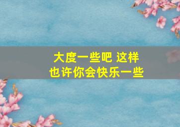 大度一些吧 这样也许你会快乐一些